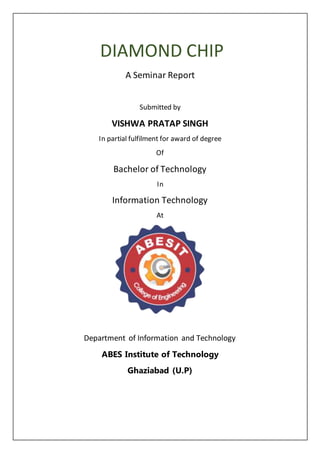 DIAMOND CHIP
A Seminar Report
Submitted by
VISHWA PRATAP SINGH
In partial fulfilment for award of degree
Of
Bachelor of Technology
In
Information Technology
At
Department of Information and Technology
ABES Institute of Technology
Ghaziabad (U.P)
 