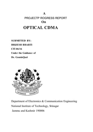 A
PROJECTP ROGRESS REPORT
On
OPTICAL CDMA
SUBMITTED BY:
BRIJESH BHARTI
CIT-06/16
Under the Guidance of
Dr. GausiaQazi
Department of Electronics & Communication Engineering
National Institute of Technology, Srinagar
Jammu and Kashmir 190006
 