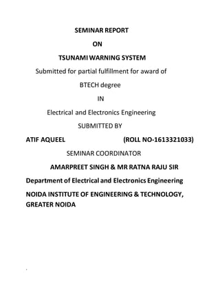.
SEMINAR REPORT
ON
TSUNAMIWARNING SYSTEM
Submitted for partial fulfillment for award of
BTECH degree
IN
Electrical and Electronics Engineering
SUBMITTED BY
ATIF AQUEEL (ROLL NO-1613321033)
SEMINAR COORDINATOR
AMARPREET SINGH & MR RATNA RAJU SIR
Department of Electrical and Electronics Engineering
NOIDA INSTITUTE OF ENGINEERING & TECHNOLOGY,
GREATER NOIDA
 