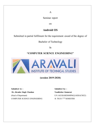A
Seminar report
on
Android OS
Submitted in partial fulfilment for the requirement award of the degree of
Bachelor of Technology
In
“COMPUTER SCIENCE ENGINEERING”
(session 2019-2020)
Submitted to: - Submitted by: -
Dr. Jitendra Singh Chauhan Nandkishor Kumawat
(Head of Department) E.N.16E1RAMEM40P062(16ERACS022)
COMPUTER SCIENCE ENGINEERING B. TECH 7TH SEMESTER
 