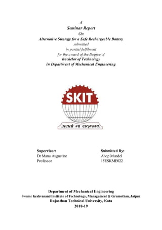 A
Seminar Report
On
Alternative Strategy for a Safe Rechargeable Battery
submitted
in partial fulfilment
for the award of the Degree of
Bachelor of Technology
in Department of Mechanical Engineering
Supervisor: Submitted By:
Dr Manu Augustine Anop Mundel
Professor 15ESKME022
Department of Mechanical Engineering
Swami Keshvanand Institute of Technology, Management & Gramothan, Jaipur
Rajasthan Technical University, Kota
2018-19
 