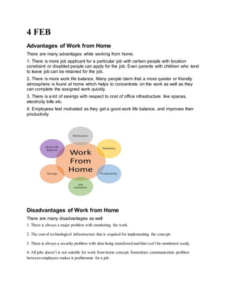 4 FEB
Advantages of Work from Home
There are many advantages while working from home.
1. There is more job applicant for a particular job with certain people with location
constraint or disabled people can apply for the job. Even parents with children who tend
to leave job can be retained for the job.
2. There is more work life balance. Many people claim that a more quieter or friendly
atmosphere is found at home which helps to concentrate on the work as well as they
can complete the assigned work quickly.
3. There is a lot of savings with respect to cost of office infrastructure like spaces,
electricity bills etc.
4. Employees feel motivated as they get a good work life balance, and improves their
productivity
Disadvantages of Work from Home
There are many disadvantages as well
1. There is always a major problem with monitoring the work.
2. The cost of technological infrastructure that is required for implementing the concept.
3. There is always a security problem with data being transferred and that can’t be monitored easily.
4. All jobs doesn’t is not suitable for work from home concept. Sometimes communication problem
between employees makes it problematic for a job.
 