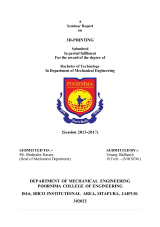 A
Seminar Report
on
3D-PRINTING
Submitted
In partial fulfilment
For the award of the degree of
Bachelor of Technology
In Department of Mechanical Engineering
(Session 2013-2017)
SUBMITTED TO : - SUBMITTED BY:-
Mr. Shailendra Kasera Umang Dadheech
(Head of Mechanical Department) B.Tech. – (VIII SEM.)
DEPARTMENT OF MECHANICAL ENGINEERING
POORNIMA COLLEGE OF ENGINEERING
ISI-6, RIICO INSTITUTIONAL AREA, SITAPURA, JAIPUR-
302022
 