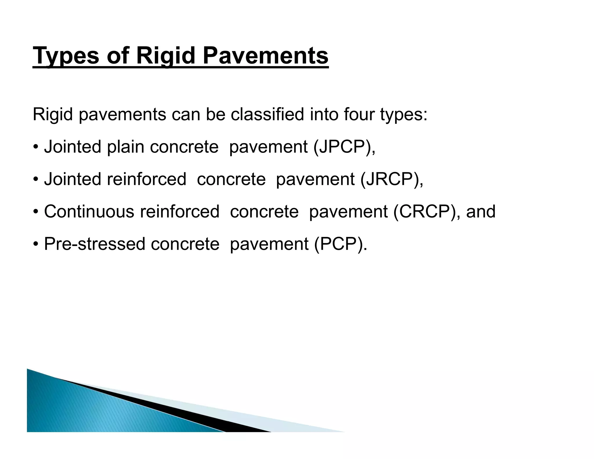Types of Rigid Pavements
Rigid pavements can be classified into four types:
• Jointed plain concrete pavement (JPCP),
• Jointed reinforced concrete pavement (JRCP),
• Continuous reinforced concrete pavement (CRCP), and
• Pre-stressed concrete pavement (PCP).
 