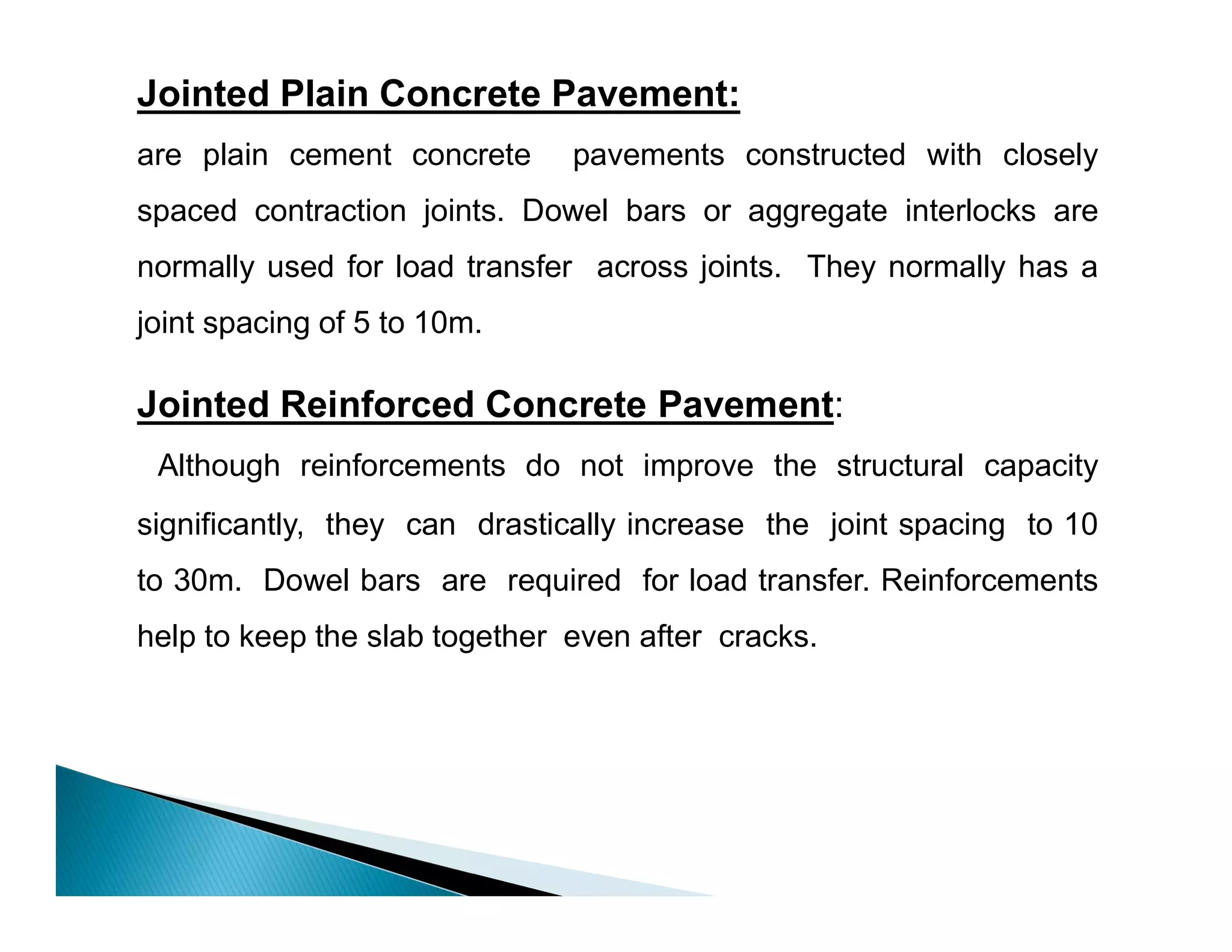 Jointed Plain Concrete Pavement:
are plain cement concrete pavements constructed with closely
spaced contraction joints. Dowel bars or aggregate interlocks are
normally used for load transfer across joints. They normally has a
joint spacing of 5 to 10m.
Jointed Reinforced Concrete Pavement:
Although reinforcements do not improve the structural capacity
significantly, they can drastically increase the joint spacing to 10
to 30m. Dowel bars are required for load transfer. Reinforcements
help to keep the slab together even after cracks.
 