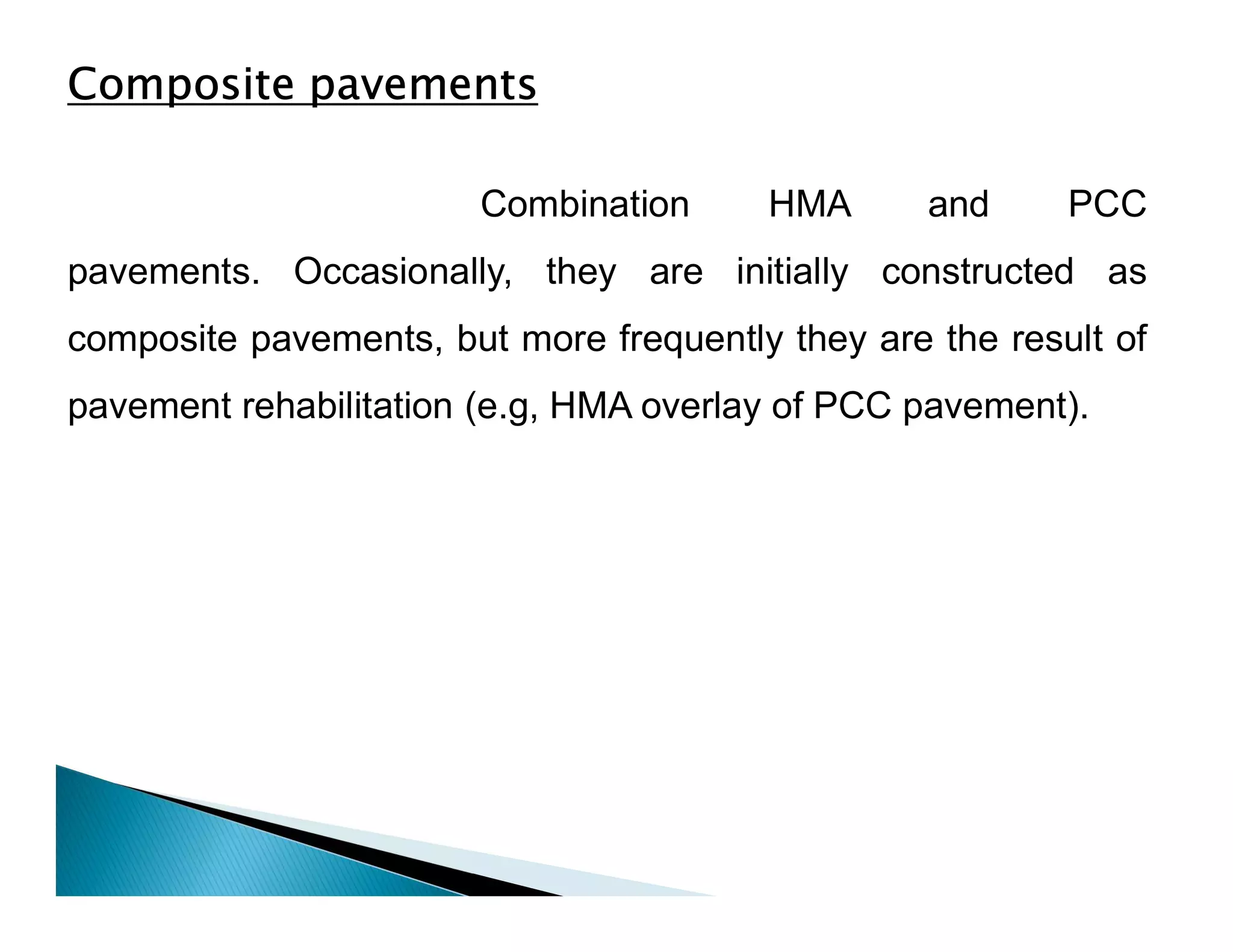 Composite pavements
Combination HMA and PCC
pavements. Occasionally, they are initially constructed as
composite pavements, but more frequently they are the result of
pavement rehabilitation (e.g, HMA overlay of PCC pavement).
 