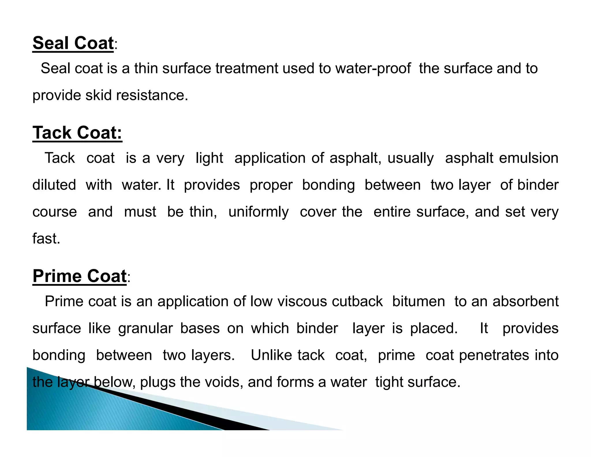 Seal Coat:
Seal coat is a thin surface treatment used to water-proof the surface and to
provide skid resistance.
Tack Coat:
Tack coat is a very light application of asphalt, usually asphalt emulsion
diluted with water. It provides proper bonding between two layer of binder
course and must be thin, uniformly cover the entire surface, and set very
fast.
Prime Coat:
Prime coat is an application of low viscous cutback bitumen to an absorbent
surface like granular bases on which binder layer is placed. It provides
bonding between two layers. Unlike tack coat, prime coat penetrates into
the layer below, plugs the voids, and forms a water tight surface.
 