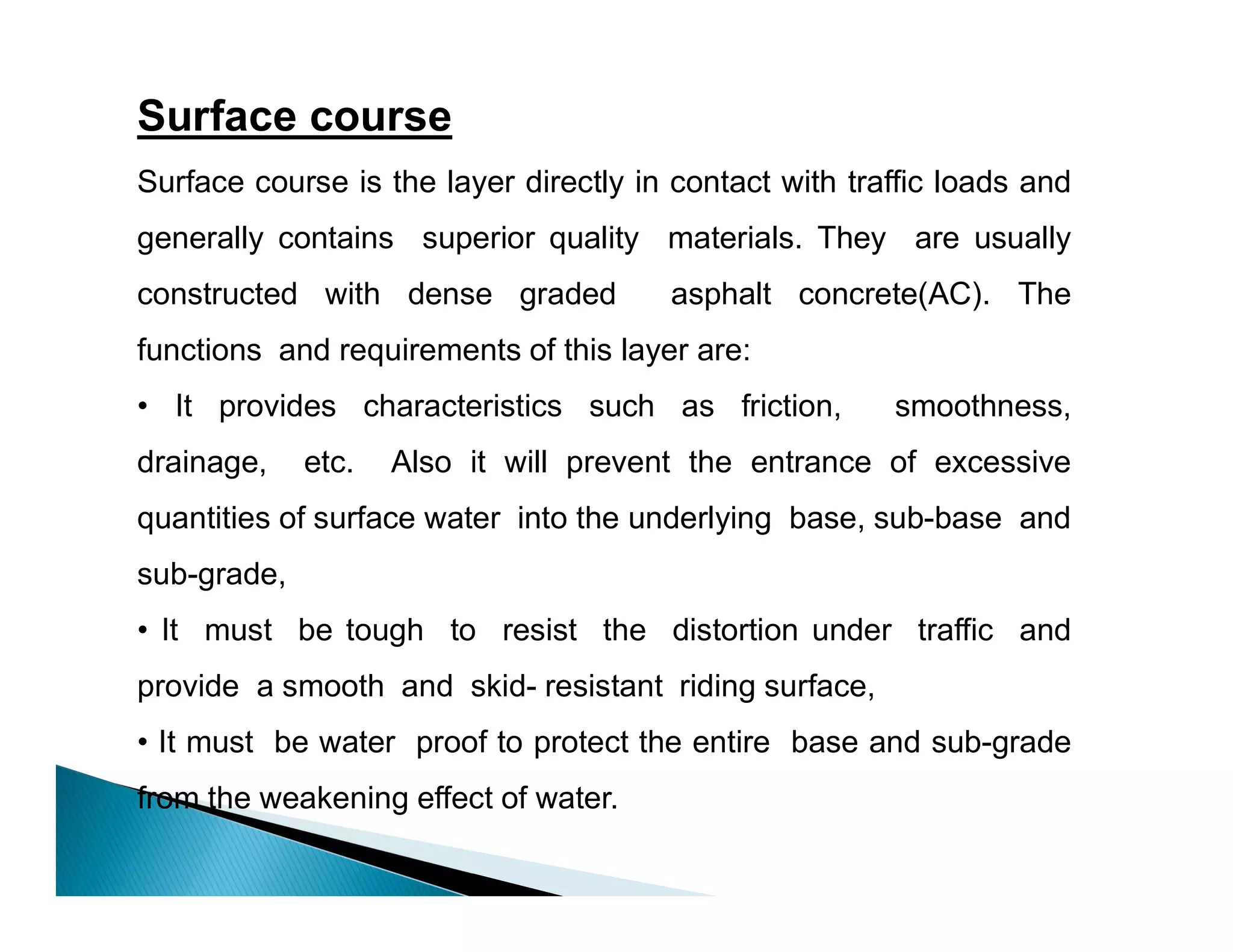 Surface course
Surface course is the layer directly in contact with traffic loads and
generally contains superior quality materials. They are usually
constructed with dense graded asphalt concrete(AC). The
functions and requirements of this layer are:
• It provides characteristics such as friction, smoothness,
drainage, etc. Also it will prevent the entrance of excessive
quantities of surface water into the underlying base, sub-base and
sub-grade,
• It must be tough to resist the distortion under traffic and
provide a smooth and skid- resistant riding surface,
• It must be water proof to protect the entire base and sub-grade
from the weakening effect of water.
 