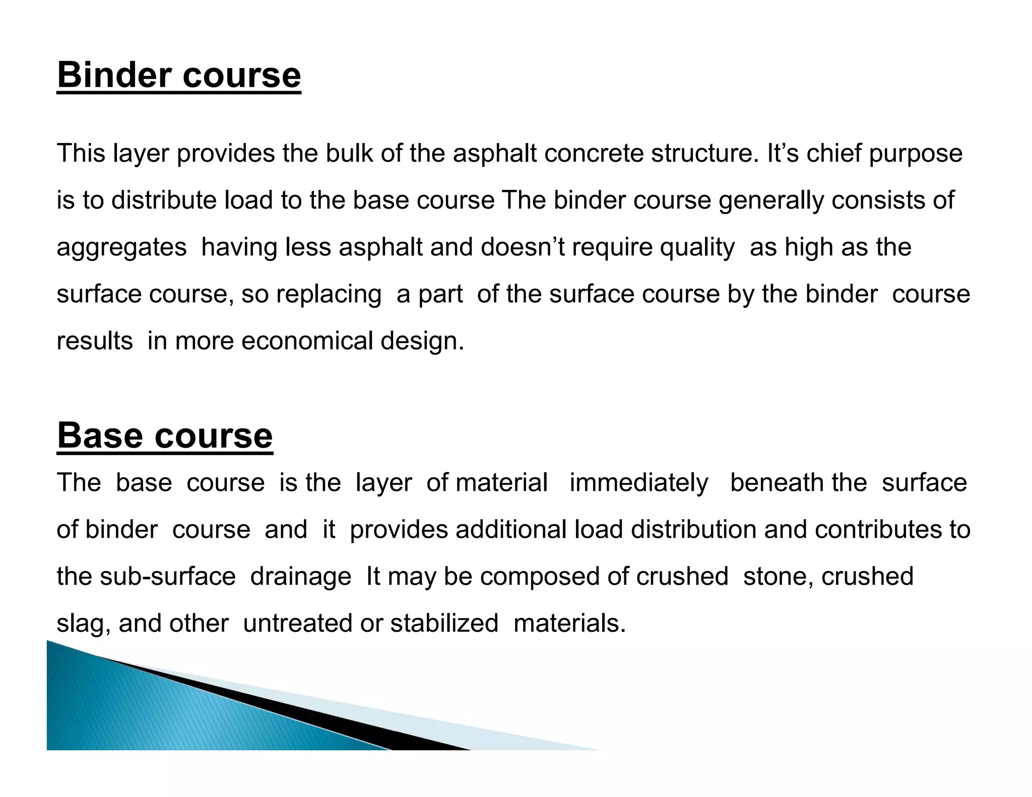 Binder course
This layer provides the bulk of the asphalt concrete structure. It’s chief purpose
is to distribute load to the base course The binder course generally consists of
aggregates having less asphalt and doesn’t require quality as high as the
surface course, so replacing a part of the surface course by the binder course
results in more economical design.
Base course
The base course is the layer of material immediately beneath the surface
of binder course and it provides additional load distribution and contributes to
the sub-surface drainage It may be composed of crushed stone, crushed
slag, and other untreated or stabilized materials.
 