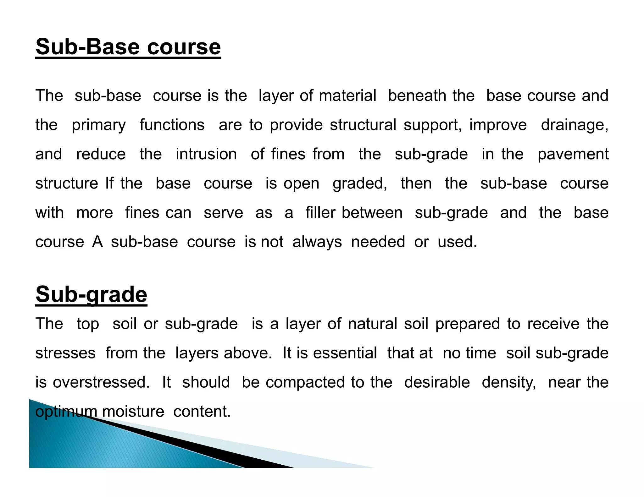 Sub-Base course
The sub-base course is the layer of material beneath the base course and
the primary functions are to provide structural support, improve drainage,
and reduce the intrusion of fines from the sub-grade in the pavement
structure If the base course is open graded, then the sub-base course
with more fines can serve as a filler between sub-grade and the base
course A sub-base course is not always needed or used.
Sub-grade
The top soil or sub-grade is a layer of natural soil prepared to receive the
stresses from the layers above. It is essential that at no time soil sub-grade
is overstressed. It should be compacted to the desirable density, near the
optimum moisture content.
 