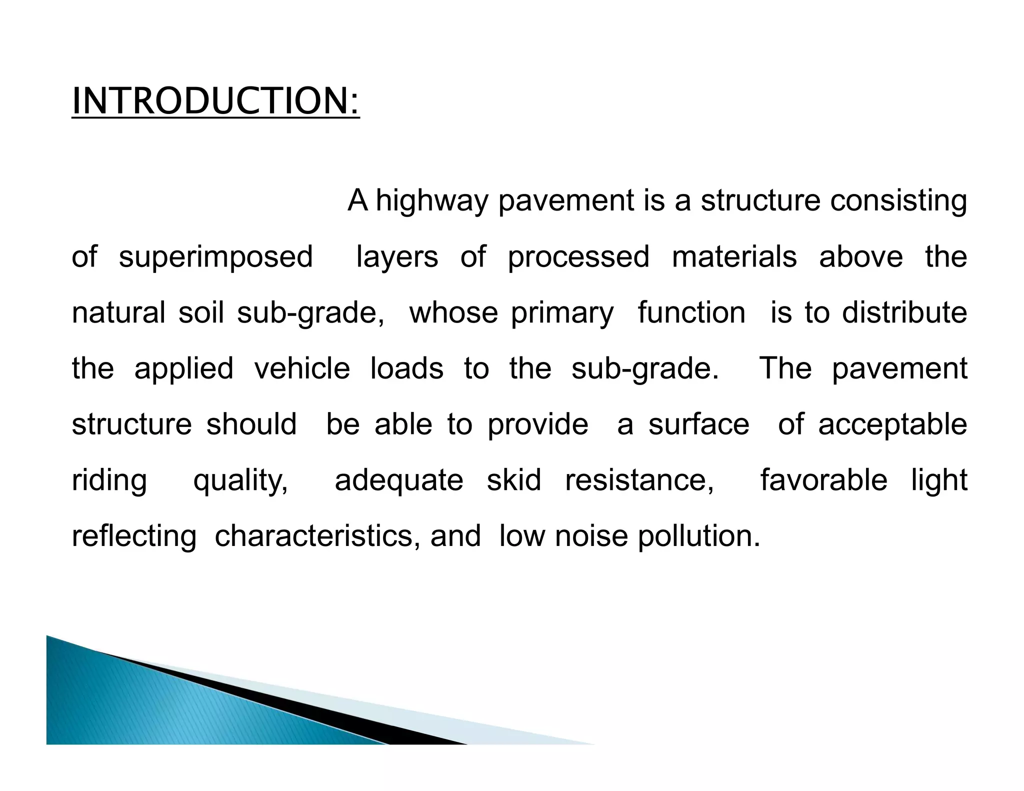 INTRODUCTION:
A highway pavement is a structure consisting
of superimposed layers of processed materials above the
natural soil sub-grade, whose primary function is to distribute
the applied vehicle loads to the sub-grade. The pavement
structure should be able to provide a surface of acceptable
riding quality, adequate skid resistance, favorable light
reflecting characteristics, and low noise pollution.
 