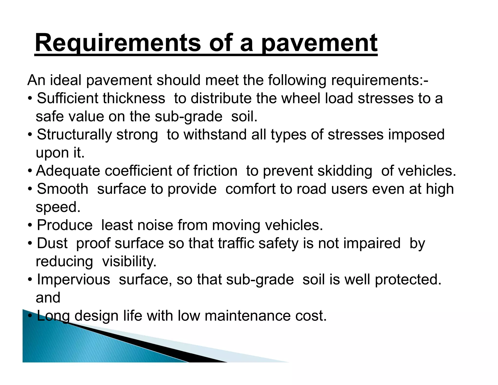 Requirements of a pavement
An ideal pavement should meet the following requirements:-
• Sufficient thickness to distribute the wheel load stresses to a
safe value on the sub-grade soil.
• Structurally strong to withstand all types of stresses imposed
upon it.
• Adequate coefficient of friction to prevent skidding of vehicles.
• Smooth surface to provide comfort to road users even at high
speed.
• Produce least noise from moving vehicles.
• Dust proof surface so that traffic safety is not impaired by
reducing visibility.
• Impervious surface, so that sub-grade soil is well protected.
and
• Long design life with low maintenance cost.
 