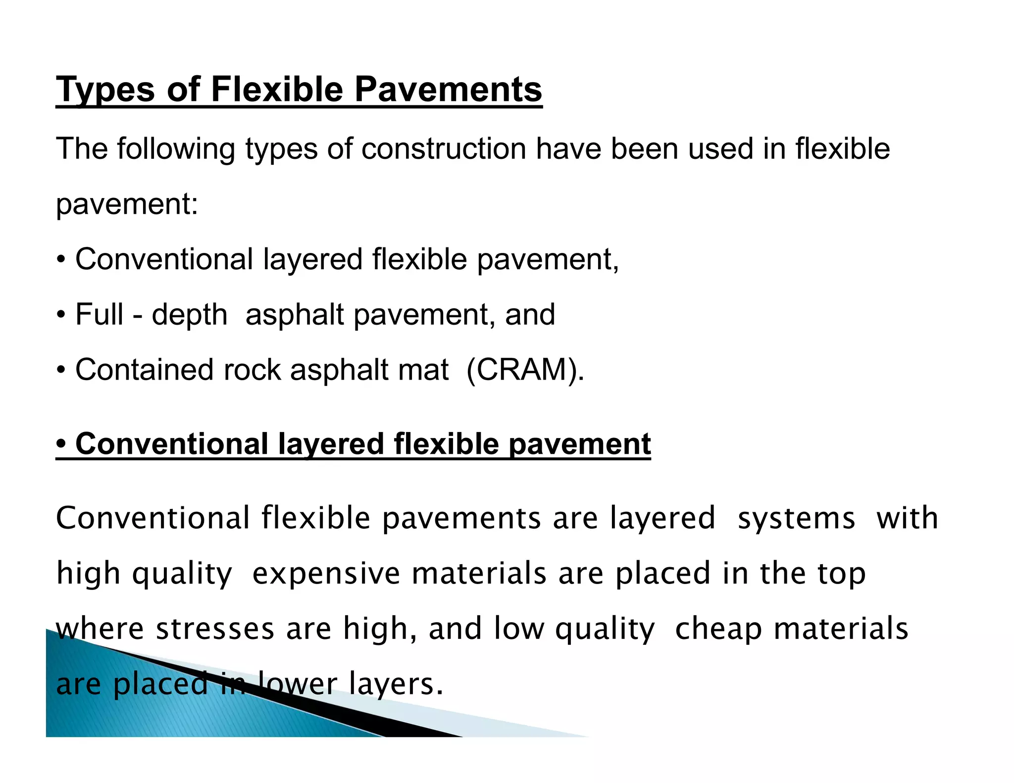 Types of Flexible Pavements
The following types of construction have been used in flexible
pavement:
• Conventional layered flexible pavement,
• Full - depth asphalt pavement, and
• Contained rock asphalt mat (CRAM).
Conventional flexible pavements are layered systems with
high quality expensive materials are placed in the top
where stresses are high, and low quality cheap materials
are placed in lower layers.
• Conventional layered flexible pavement
 