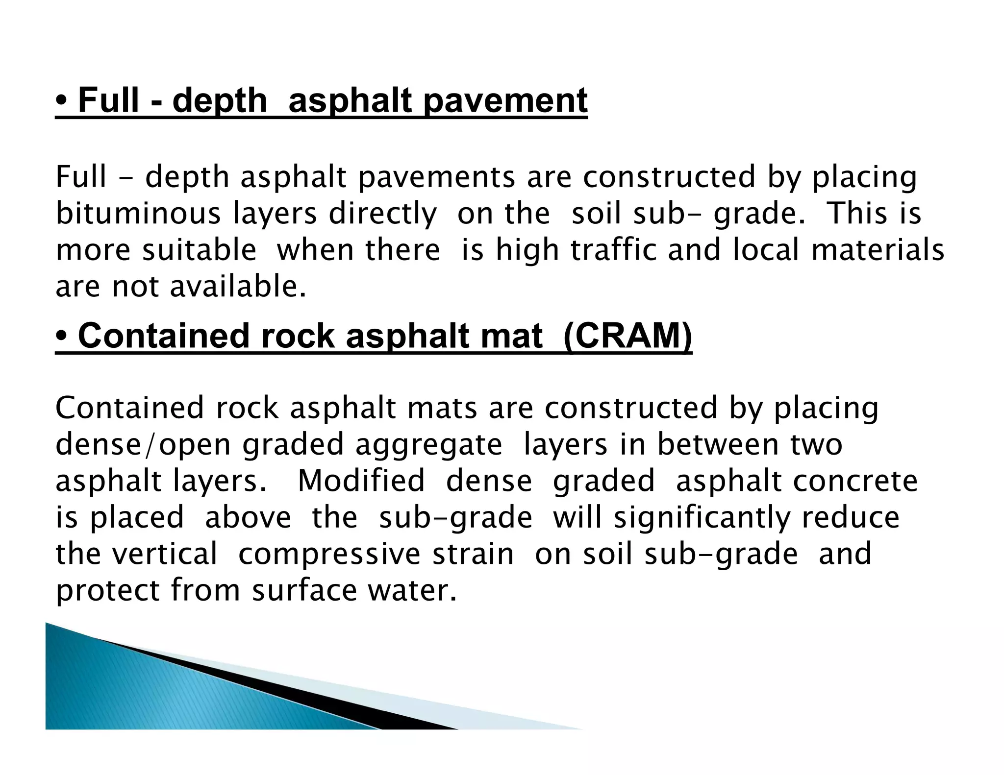 Full - depth asphalt pavements are constructed by placing
bituminous layers directly on the soil sub- grade. This is
more suitable when there is high traffic and local materials
are not available.
Contained rock asphalt mats are constructed by placing
dense/open graded aggregate layers in between two
asphalt layers. Modified dense graded asphalt concrete
is placed above the sub-grade will significantly reduce
the vertical compressive strain on soil sub-grade and
protect from surface water.
• Contained rock asphalt mat (CRAM)
• Full - depth asphalt pavement
 