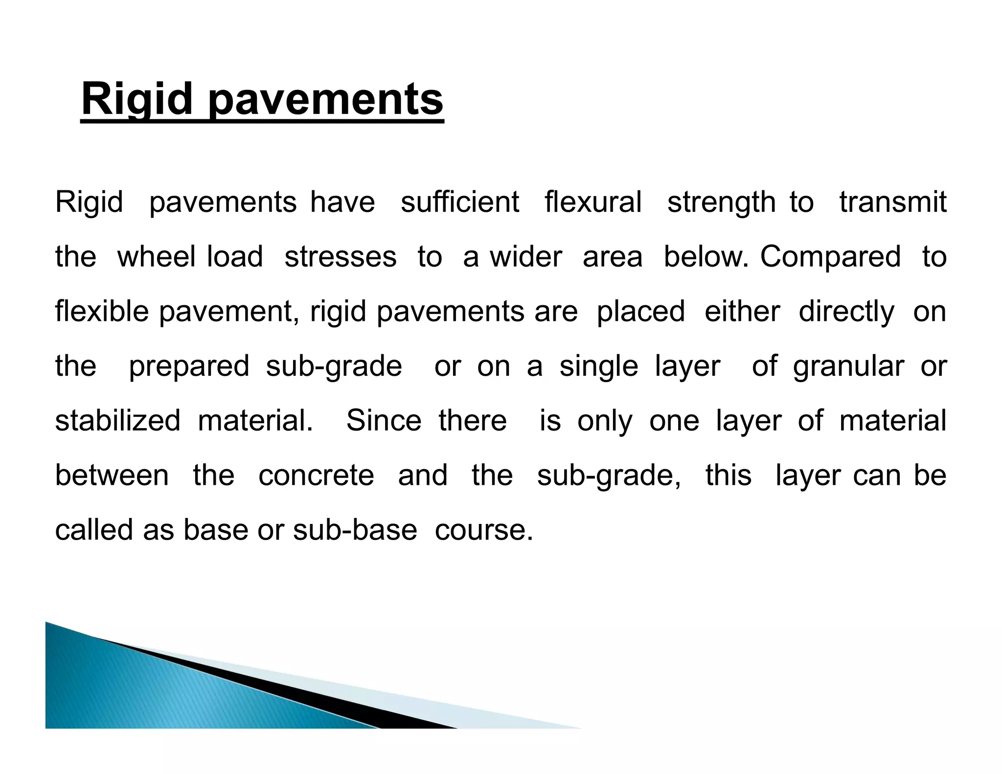 Rigid pavements
Rigid pavements have sufficient flexural strength to transmit
the wheel load stresses to a wider area below. Compared to
flexible pavement, rigid pavements are placed either directly on
the prepared sub-grade or on a single layer of granular or
stabilized material. Since there is only one layer of material
between the concrete and the sub-grade, this layer can be
called as base or sub-base course.
 