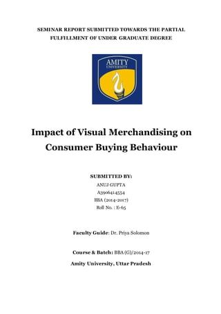 SEMINAR REPORT SUBMITTED TOWARDS THE PARTIAL
FULFILLMENT OF UNDER GRADUATE DEGREE
Impact of Visual Merchandising on
Consumer Buying Behaviour
SUBMITTED BY:
ANUJ GUPTA
A39o6414554
BBA (2o14-2o17)
Roll No. : E-65
Faculty Guide: Dr. Priya Solomon
Course & Batch: BBA (G)/2o14-17
Amity University, Uttar Pradesh
 