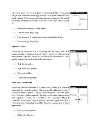 Capacitive sensors are basically position measuring devices. The outputs
always indicate the size of the gap between the sensor's sensing surface
and the target. When the probe is stationary, any changes in the output
are directly interpreted as changes in position of the target. This is useful
in:
Automation requiring precise location
Semiconductor processing
Final assembly of precision equipment such as disk drives
Precision stage positioning
Dynamic Motion
Measuring the dynamics of a continuously moving target, such as a
rotating spindle or vibrating element, requires some form of noncontact
measurement. Capacitive sensors are ideal when the environment is clean
and the motions are small, requiring high-resolution.
Disk drive spindles
High-speed drill spindles
Ultrasonic welders
Vibration measurements
Thickness Measurement
Measuring material thickness in a noncontact fashion is a common
application for capacitive sensors. The most useful application is a two-
channel differential system in which a separate sensor is used for each
side of the piece being measured. Details on thickness measurements
with capacitive sensors are available in the Conductive Material
Thickness Measurement with Capacitive Sensors Application Note.
Capacitive sensor technology is used for thickness measurement in these
applications:
Silicon wafer thickness
Brake rotor thickness
 