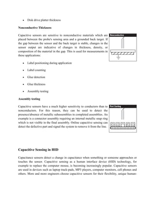 Disk drive platter thickness
Nonconductive Thickness
Capacitive sensors are sensitive to nonconductive materials which are
placed between the probe's sensing area and a grounded back target. If
the gap between the sensor and the back target is stable, changes in the
sensor output are indicative of changes in thickness, density, or
composition of the material in the gap. This is used for measurements in
these applications:
Label positioning during application
Label counting
Glue detection
Glue thickness
Assembly testing
Assembly testing
Capacitive sensors have a much higher sensitivity to conductors than to
nonconductors. For this reason, they can be used to detect the
presence/absence of metallic subassemblies in completed assemblies. An
example is a connector assembly requiring an internal metallic snap ring
which is not visible in the final assembly. Online capacitive sensing can
detect the defective part and signal the system to remove it from the line.
Capacitive Sensing in HID
Capacitance sensors detect a change in capacitance when something or someone approaches or
touches the sensor. Capacitive sensing as a human interface device (HID) technology, for
example to replace the computer mouse, is becoming increasingly popular. Capacitive sensors
are used in devices such as laptop track-pads, MP3 players, computer monitors, cell phones and
others. More and more engineers choose capacitive sensors for their flexibility, unique human-
 