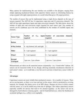 Many options for implementing the user interface are available to the designer, ranging from
simply replacing mechanical buttons with capacitive button sensors to eliminating buttons by
using a joypad with eight output positions, or a scroll wheel that gives 128 output positions.
The number of sensors that can be implemented using a single device depends on the type of
sensors required. The AD7142 has 14 capacitance input pins and 12 conversion channels. The
AD7143 has eight capacitance inputs and eight conversion channels. The table below shows the
number of input pins and conversion stages required for each sensor type. Any number of
sensors can be combined, up to the limit established by the number of available inputs and
channels.
Sensor Type
Number of CIN inputs
required
Number of conversion channels
required
Button 1 1 (0.5 for differential operation)
8-Way Switch 4—top, bottom, left, and right 3
Slider 8—1 per segment 8—1 per segment
Wheel 8—1 per segment 8—1 per segment
Keypad
Touchpad
1 per row, 1 per column 1 per row, 1 per column
Measurements are taken on all connected sensors sequentially—in a ―round-robin‖ fashion. All
sensors can be measured within 36 ms, though, allowing essentially simultaneous detection of
each sensor’s status—as it would take a very fast user to activate or deactivate a sensor within 40
ms.
Advantages
Capacitance sensors are more reliable than mechanical sensors—for a number of reasons. There
are no moving parts, so there is no wear and tear on the sensor, which is protected by covering
material, for example, the plastic cover of an MP3 player. Humans are never in direct contact
with the sensor, so it can be sealed away from dirt or spillages. This makes capacitance sensors
especially suitable for devices that need to be cleaned regularly—as the sensor will not be
damaged by harsh abrasive cleaning agents—and for hand-held devices, where the likelihood of
accidental spillages (e.g., coffee) is not negligible.
 