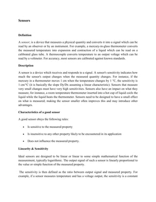Sensors
Definition
A sensor; is a device that measures a physical quantity and converts it into a signal which can be
read by an observer or by an instrument. For example, a mercury-in-glass thermometer converts
the measured temperature into expansion and contraction of a liquid which can be read on a
calibrated glass tube. A thermocouple converts temperature to an output voltage which can be
read by a voltmeter. For accuracy, most sensors are calibrated against known standards.
Description
A sensor is a device which receives and responds to a signal. A sensor's sensitivity indicates how
much the sensor's output changes when the measured quantity changes. For instance, if the
mercury in a thermometer moves 1 cm when the temperature changes by 1 °C, the sensitivity is
1 cm/°C (it is basically the slope Dy/Dx assuming a linear characteristic). Sensors that measure
very small changes must have very high sensitivities. Sensors also have an impact on what they
measure; for instance, a room temperature thermometer inserted into a hot cup of liquid cools the
liquid while the liquid heats the thermometer. Sensors need to be designed to have a small effect
on what is measured; making the sensor smaller often improves this and may introduce other
advantages.
Characteristics of a good sensor
A good sensor obeys the following rules:
Is sensitive to the measured property
Is insensitive to any other property likely to be encountered in its application
Does not influence the measured property.
Linearity & Sensitivity
Ideal sensors are designed to be linear or linear to some simple mathematical function of the
measurement, typically logarithmic. The output signal of such a sensor is linearly proportional to
the value or simple function of the measured property.
The sensitivity is then defined as the ratio between output signal and measured property. For
example, if a sensor measures temperature and has a voltage output, the sensitivity is a constant
 