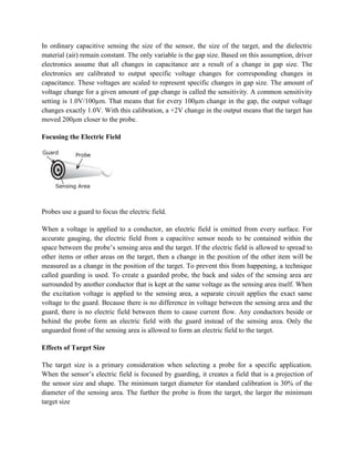 In ordinary capacitive sensing the size of the sensor, the size of the target, and the dielectric
material (air) remain constant. The only variable is the gap size. Based on this assumption, driver
electronics assume that all changes in capacitance are a result of a change in gap size. The
electronics are calibrated to output specific voltage changes for corresponding changes in
capacitance. These voltages are scaled to represent specific changes in gap size. The amount of
voltage change for a given amount of gap change is called the sensitivity. A common sensitivity
setting is 1.0V/100µm. That means that for every 100µm change in the gap, the output voltage
changes exactly 1.0V. With this calibration, a +2V change in the output means that the target has
moved 200µm closer to the probe.
Focusing the Electric Field
Probes use a guard to focus the electric field.
When a voltage is applied to a conductor, an electric field is emitted from every surface. For
accurate gauging, the electric field from a capacitive sensor needs to be contained within the
space between the probe’s sensing area and the target. If the electric field is allowed to spread to
other items or other areas on the target, then a change in the position of the other item will be
measured as a change in the position of the target. To prevent this from happening, a technique
called guarding is used. To create a guarded probe, the back and sides of the sensing area are
surrounded by another conductor that is kept at the same voltage as the sensing area itself. When
the excitation voltage is applied to the sensing area, a separate circuit applies the exact same
voltage to the guard. Because there is no difference in voltage between the sensing area and the
guard, there is no electric field between them to cause current flow. Any conductors beside or
behind the probe form an electric field with the guard instead of the sensing area. Only the
unguarded front of the sensing area is allowed to form an electric field to the target.
Effects of Target Size
The target size is a primary consideration when selecting a probe for a specific application.
When the sensor’s electric field is focused by guarding, it creates a field that is a projection of
the sensor size and shape. The minimum target diameter for standard calibration is 30% of the
diameter of the sensing area. The further the probe is from the target, the larger the minimum
target size
 