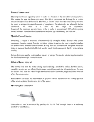 Range of Measurement
The range in which a capacitive sensor is useful is a function of the area of the sensing surface.
The greater the area, the larger the range. The driver electronics are designed for a certain
amount of capacitance at the sensor. Therefore, a smaller sensor must be considerably closer to
the target to achieve the desired amount of capacitance. The electronics are adjustable during
calibration, but there is a limit to the range of adjustment.
In general, the maximum gap at which a probe is useful is approximately 40% of the sensing
surface diameter. Standard calibrations usually keep the gap considerably less than that.
Multiple Channel Sensing
Frequently, a target is measured simultaneously by multiple probes. Because the system
measures a changing electric field, the excitation voltage for each probe must be synchronized or
the probes would interfere with each other. If they were not synchronized, one probe would be
trying to increase the electric field while another was trying to decrease it thereby giving a false
reading.
Driver electronics can be configured as masters or slaves. The master sets the synchronization
for the slaves in multiple channel systems.
Effects of Target Material
The electric field from the probe sensing area is seeking a conductive surface. For this reason,
capacitive sensors are not affected by the target material provided that it is a conductor. Because
the electric field from the sensor stops at the surface of the conductor, target thickness does not
affect the measurement.
Surface finish can affect the measurement. Capacitive sensors will measure the average position
of the target surface within the spot size of the sensor.
Measuring Non-Conductors
Nonconductors can be measured by passing the electric field through them to a stationary
conductive target behind.
 