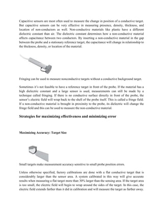 Capacitive sensors are most often used to measure the change in position of a conductive target.
But capacitive sensors can be very effective in measuring presence, density, thickness, and
location of non-conductors as well. Non-conductive materials like plastic have a different
dielectric constant than air. The dielectric constant determines how a non-conductive material
affects capacitance between two conductors. By inserting a non-conductive material in the gap
between the probe and a stationary reference target, the capacitance will change in relationship to
the thickness, density, or location of the material.
Fringing can be used to measure nonconductive targets without a conductive background target.
Sometimes it’s not feasible to have a reference target in front of the probe. If the material has a
high dielectric constant and a large sensor is used, measurements can still be made by a
technique called fringing. If there is no conductive surface directly in front of the probe, the
sensor’s electric field will wrap back to the shell of the probe itself. This is called a fringe field.
If a non-conductive material is brought in proximity to the probe, its dielectric will change the
fringe field and this can be used to measure the non-conductive material.
Strategies for maximizing effectiveness and minimizing error
Maximizing Accuracy: Target Size
Small targets make measurement accuracy sensitive to small probe position errors.
Unless otherwise specified, factory calibrations are done with a flat conductive target that is
considerably larger than the sensor area. A system calibrated in this way will give accurate
results when measuring a flat target more than 30% larger than the sensing area. If the target area
is too small, the electric field will begin to wrap around the sides of the target. In this case, the
electric field extends farther than it did in calibration and will measure the target as farther away.
 