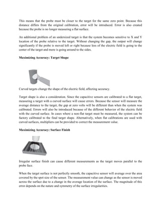 This means that the probe must be closer to the target for the same zero point. Because this
distance differs from the original calibration, error will be introduced. Error is also created
because the probe is no longer measuring a flat surface.
An additional problem of an undersized target is that the system becomes sensitive to X and Y
location of the probe relative to the target. Without changing the gap, the output will change
significantly if the probe is moved left or right because less of the electric field is going to the
center of the target and more is going around to the sides.
Maximizing Accuracy: Target Shape
Curved targets change the shape of the electric field, affecting accuracy.
Target shape is also a consideration. Since the capacitive sensors are calibrated to a flat target,
measuring a target with a curved surface will cause errors. Because the sensor will measure the
average distance to the target, the gap at zero volts will be different than when the system was
calibrated. Errors will also be introduced because of the different behavior of the electric field
with the curved surface. In cases where a non-flat target must be measured, the system can be
factory calibrated to the final target shape. Alternatively, when flat calibrations are used with
curved surfaces, multipliers can be provided to correct the measurement value.
Maximizing Accuracy: Surface Finish
Irregular surface finish can cause different measurements as the target moves parallel to the
probe face.
When the target surface is not perfectly smooth, the capacitive sensor will average over the area
covered by the spot size of the sensor. The measurement value can change as the sensor is moved
across the surface due to a change in the average location of the surface. The magnitude of this
error depends on the nature and symmetry of the surface irregularities.
 