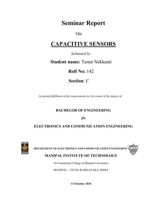 Seminar Report
On
CAPACITIVE SENSORS
Submitted by
Student name: Tarun Nekkanti
Roll No: 142
Section: C
In partial fulfillment of the requirements for the award of the degree of
BACHELOR OF ENGINEERING
IN
ELECTRONICS AND COMMUNICATION ENGINEERING
DEPARTMENT OF ELECTRONICS AND COMMUNICATION ENGINEERING
MANIPAL INSTITUTE OF TECHNOLOGY
(A Constituent College of Manipal University)
MANIPAL – 576104, KARNATAKA, INDIA
13 October 2010
 