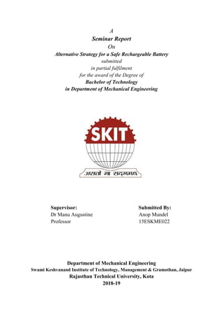 A
Seminar Report
On
Alternative Strategy for a Safe Rechargeable Battery
submitted
in partial fulfilment
for the award of the Degree of
Bachelor of Technology
in Department of Mechanical Engineering
Supervisor: Submitted By:
Dr Manu Augustine Anop Mundel
Professor 15ESKME022
Department of Mechanical Engineering
Swami Keshvanand Institute of Technology, Management & Gramothan, Jaipur
Rajasthan Technical University, Kota
2018-19
 