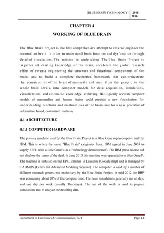 [BLUE BRAIN TECHNOLOGY] [2015-
2016]
Department of Electronics & Communication, SaIT Page 13
CHAPTER 4
WORKING OF BLUE BRAIN
The Blue Brain Project is the ﬁrst comprehensive attempt to reverse engineer the
mammalian brain, in order to understand brain function and dysfunction through
detailed simulations. The mission in undertaking The Blue Brain Project is
to gather all existing knowledge of the brain, accelerate the global research
effort of reverse engineering the structure and functional components of the
brain, and to build a complete theoretical framework that can orchestrate
the reconstruction of the brain of mammals and man from the genetic to the
whole brain levels, into computer models for data acquisition, simulations,
visualizations and automatic knowledge archiving. Biologically accurate computer
models of mammalian and human brains could provide a new foundation for
understanding functions and malfunctions of the brain and for a new generation of
information based, customized medicine.
4.1 ARCHITECTURE
4.1.1 COMPUTER HARDWARE
The primary machine used by the Blue Brain Project is a Blue Gene supercomputer built by
IBM. This is where the name "Blue Brain" originates from. IBM agreed in June 2005 to
supply EPFL with a Blue Gene/L as a "technology demonstrator". The IBM press release did
not disclose the terms of the deal. In June 2010 this machine was upgraded to a Blue Gene/P.
The machine is installed on the EPFL campus in Lausanne (Google map) and is managed by
CADMOS (Centre for Advanced Modeling Science). The computer is used by a number of
different research groups, not exclusively by the Blue Brain Project. In mid-2012 the BBP
was consuming about 20% of the compute time. The brain simulations generally run all day,
and one day per week (usually Thursdays). The rest of the week is used to prepare
simulations and to analyze the resulting data.
 