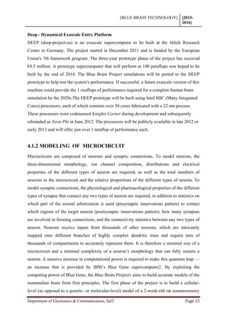 [BLUE BRAIN TECHNOLOGY] [2015-
2016]
Department of Electronics & Communication, SaIT Page 15
Deep - Dynamical Exascale Entry Platform
DEEP (deep-project.eu) is an exascale supercomputer to be built at the Jülich Research
Centre in Germany. The project started in December 2011 and is funded by the European
Union's 7th framework program. The three-year prototype phase of the project has received
€8.5 million. A prototype supercomputer that will perform at 100 petaflops was hoped to be
built by the end of 2014. The Blue Brain Project simulations will be ported to the DEEP
prototype to help test the system's performance. If successful, a future exascale version of this
machine could provide the 1 exaflops of performance required for a complete human brain
simulation by the 2020s.The DEEP prototype will be built using Intel MIC (Many Integrated
Cores) processors, each of which contains over 50 cores fabricated with a 22 nm process.
These processors were codenamed Knights Corner during development and subsequently
rebranded as Xeon Phi in June 2012. The processors will be publicly available in late 2012 or
early 2013 and will offer just over 1 teraflop of performance each.
4.1.2 MODELING OF MICROCIRCUIT
Microcircuits are composed of neurons and synaptic connections. To model neurons, the
three-dimensional morphology, ion channel composition, distributions and electrical
properties of the different types of neuron are required, as well as the total numbers of
neurons in the microcircuit and the relative proportions of the different types of neuron. To
model synaptic connections, the physiological and pharmacological properties of the different
types of synapse that connect any two types of neuron are required, in addition to statistics on
which part of the axonal arborization is used (presynaptic innervations pattern) to contact
which regions of the target neuron (postsynaptic innervations pattern), how many synapses
are involved in forming connections, and the connectivity statistics between any two types of
neuron. Neurons receive inputs from thousands of other neurons, which are intricately
mapped onto different branches of highly complex dendritic trees and require tens of
thousands of compartments to accurately represent them. It is therefore a minimal size of a
microcircuit and a minimal complexity of a neuron’s morphology that can fully sustain a
neuron. A massive increase in computational power is required to make this quantum leap —
an increase that is provided by IBM’s Blue Gene supercomputer2. By exploiting the
computing power of Blue Gene, the Blue Brain Project1 aims to build accurate models of the
mammalian brain from first principles. The first phase of the project is to build a cellular-
level (as opposed to a genetic- or molecular-level) model of a 2-week-old rat somatosensory
 