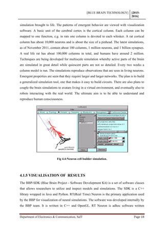 [BLUE BRAIN TECHNOLOGY] [2015-
2016]
Department of Electronics & Communication, SaIT Page 18
simulation brought to life. The patterns of emergent behavior are viewed with visualization
software. A basic unit of the cerebral cortex is the cortical column. Each column can be
mapped to one function, e.g. in rats one column is devoted to each whisker. A rat cortical
column has about 10,000 neurons and is about the size of a pinhead. The latest simulations,
as of November 2011, contain about 100 columns, 1 million neurons, and 1 billion synapses.
A real life rat has about 100,000 columns in total, and humans have around 2 million.
Techniques are being developed for multiscale simulation whereby active parts of the brain
are simulated in great detail while quiescent parts are not so detailed. Every two weeks a
column model is run. The simulations reproduce observations that are seen in living neurons.
Emergent properties are seen that they require larger and larger networks. The plan is to build
a generalized simulation tool, one that makes it easy to build circuits. There are also plans to
couple the brain simulations to avatars living in a virtual environment, and eventually also to
robots interacting with the real world. The ultimate aim is to be able to understand and
reproduce human consciousness.
Fig 4.4:Neuron cell builder simulation.
4.1.5 VISUALISATION OF RESULTS
The BBP-SDK (Blue Brain Project - Software Development Kit) is a set of software classes
that allows researchers to utilize and inspect models and simulations. The SDK is a C++
library wrapped in Java and Python. RT(Real Time) Neuron is the primary application used
by the BBP for visualization of neural simulations. The software was developed internally by
the BBP team. It is written in C++ and OpenGL. RT Neuron is adhoc software written
 