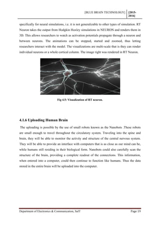 [BLUE BRAIN TECHNOLOGY] [2015-
2016]
Department of Electronics & Communication, SaIT Page 19
specifically for neural simulations, i.e. it is not generalizable to other types of simulation. RT
Neuron takes the output from Hodgkin Huxley simulations in NEURON and renders them in
3D. This allows researchers to watch as activation potentials propagate through a neuron and
between neurons. The animations can be stopped, started and zoomed, thus letting
researchers interact with the model. The visualizations are multi-scale that is they can render
individual neurons or a whole cortical column. The image right was rendered in RT Neuron.
Fig 4.5: Visualization of RT neuron.
4.1.6 Uploading Human Brain
The uploading is possible by the use of small robots known as the Nanobots .These robots
are small enough to travel throughout the circulatory system. Traveling into the spine and
brain, they will be able to monitor the activity and structure of the central nervous system.
They will be able to provide an interface with computers that is as close as our mind can be,
while humans still residing in their biological form. Nanobots could also carefully scan the
structure of the brain, providing a complete readout of the connections. This information,
when entered into a computer, could then continue to function like humans. Thus the data
stored in the entire brain will be uploaded into the computer.
 