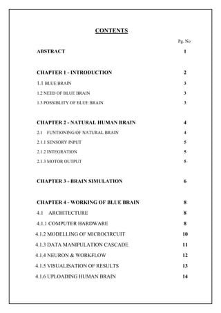 CONTENTS
Pg. No
ABSTRACT 1
CHAPTER 1 - INTRODUCTION 2
1.1 BLUE BRAIN 3
1.2 NEED OF BLUE BRAIN 3
1.3 POSSIBLITY OF BLUE BRAIN 3
CHAPTER 2 - NATURAL HUMAN BRAIN 4
2.1 FUNTIONING OF NATURAL BRAIN 4
2.1.1 SENSORY INPUT 5
2.1.2 INTEGRATION 5
2.1.3 MOTOR OUTPUT 5
CHAPTER 3 - BRAIN SIMULATION 6
CHAPTER 4 - WORKING OF BLUE BRAIN 8
4.1 ARCHITECTURE 8
4.1.1 COMPUTER HARDWARE 8
4.1.2 MODELLING OF MICROCIRCUIT 10
4.1.3 DATA MANIPULATION CASCADE 11
4.1.4 NEURON & WORKFLOW 12
4.1.5 VISUALISATION OF RESULTS 13
4.1.6 UPLOADING HUMAN BRAIN 14
 