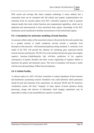 [BLUE BRAIN TECHNOLOGY] [2015-
2016]
Department of Electronics & Communication, SaIT Page 21
With current and envisage able future computer technology it seems unlikely that a
mammalian brain can be simulated with full cellular and synaptic complexity(above the
molecular level). An accurate replica of an NCC is therefore required in order to generate
reduced models that retain critical functions and computational capabilities, which can be
duplicated and interconnected to form neocortical brain regions. Knowledge of the NCC
architecture can be transferred to facilitate reconstruction of sub cortical brain regions.
5.5. A foundation for molecular modeling of brain function.
An accurate cellular replica of the neocortical column will provide the ﬁrst and essential step
to a gradual increase in model complexity moving towards a molecular level
description of the neocortex with biochemical pathways being simulated. A molecular level
model of the NCC will provide the substrate for interfacing gene expression with the
network structure and function. The NCC lies at the interface between the genes and complex
cognitive functions. Establishing this link will allow predictions of the cognitive
consequences of genetic disorders and allow reverse engineering of cognitive deﬁcits to
determine the genetic and molecular causes. This level of simulation will become a reality
with the most advanced phase of Blue Gene development.
5.6 A Global Facility.
A software replica of a NCC will allow researchers to explore hypotheses of brain function
and dysfunction accelerating research. Simulation runs could determine which parameters
should be used and measured in the experiments. An advanced 2D,3D and 3D immersive
visualization system will allow “imaging” of many aspects of neural dynamics during
processing, storage and retrieval of information. Such imaging experiments may be
impossible in reality or may be prohibitively expensive to perform.
 