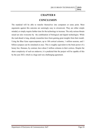 [BLUE BRAIN TECHNOLOGY] [2015-
2016]
Department of Electronics & Communication, SaIT Page 24
CHAPTER 8
CONCLUSION
The mankind will be able to transfer themselves into computers at some point. Most
arguments against this outcome are seemingly easy to circumvent. They are either simple
minded, or simply require further time for the technology to increase. The only serious threats
raised are also overcome by the combination of biological and digital technologies. While
the road ahead is long, already researches have been gaining great insights from their model.
Using the Blue Gene supercomputers, up to 100 cortical columns, 1 million neurons, and 1
billion synapses can be simulated at once. This is roughly equivalent to the brain power of a
honey bee. Humans, by contrast, have about 2 million columns in their cortices. Despite the
sheer complexity of such an endeavor, it is predicted that the project will be capable of this
by the year 2023, which is a huge and very challenging agreement.
 