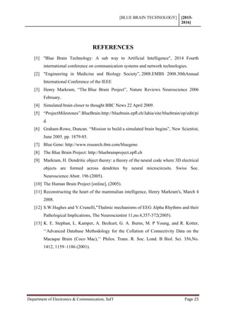 [BLUE BRAIN TECHNOLOGY] [2015-
2016]
Department of Electronics & Communication, SaIT Page 25
REFERENCES
[1] "Blue Brain Technology: A sub way to Artificial Intelligence", 2014 Fourth
international conference on communication systems and network technologies.
[2] "Engineering in Medicine and Biology Society”, 2008.EMBS 2008.30thAnnual
International Conference of the IEEE
[3] Henry Markram, “The Blue Brain Project”, Nature Reviews Neuroscience 2006
February.
[4] Simulated brain closer to thought BBC News 22 April 2009.
[5] “ProjectMilestones”.BlueBrain.http://bluebrain.epﬂ.ch/Jahia/site/bluebrain/op/edit/pi
d.
[6] Graham-Rowe, Duncan. “Mission to build a simulated brain begins”, New Scientist,
June 2005. pp. 1879-85.
[7] Blue Gene: http://www.research.ibm.com/bluegene.
[8] The Blue Brain Project: http://bluebrainproject.epﬂ.ch
[9] Markram, H. Dendritic object theory: a theory of the neural code where 3D electrical
objects are formed across dendrites by neural microcircuits. Swiss Soc.
Neuroscience Abstr. 196 (2005).
[10] The Human Brain Project [online], (2005).
[11] Reconstructing the heart of the mammalian intelligence, Henry Markram's, March 4
2008.
[12] S.W.Hughes and V.Crunelli,"Thalmic mechanisms of EEG Alpha Rhythms and their
Pathological Implications, The Neuroscientist 11,no.4,357-372(2005).
[13] K. E. Stephan, L. Kamper, A. Bozkurt, G. A. Burns, M. P Young, and R. Kotter,
‘‘Advanced Database Methodology for the Collation of Connectivity Data on the
Macaque Brain (Coco Mac),’’ Philos. Trans. R. Soc. Lond. B Biol. Sci. 356,No.
1412, 1159–1186 (2001).
 