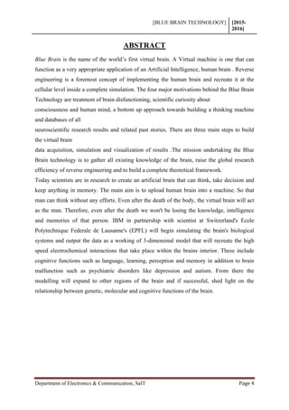 [BLUE BRAIN TECHNOLOGY] [2015-
2016]
Department of Electronics & Communication, SaIT Page 4
ABSTRACT
Blue Brain is the name of the world’s first virtual brain. A Virtual machine is one that can
function as a very appropriate application of an Artificial Intelligence, human brain . Reverse
engineering is a foremost concept of implementing the human brain and recreate it at the
cellular level inside a complete simulation. The four major motivations behind the Blue Brain
Technology are treatment of brain disfunctioning, scientific curiosity about
consciousness and human mind, a bottom up approach towards building a thinking machine
and databases of all
neuroscientific research results and related past stories. There are three main steps to build
the virtual brain
data acquisition, simulation and visualization of results .The mission undertaking the Blue
Brain technology is to gather all existing knowledge of the brain, raise the global research
efficiency of reverse engineering and to build a complete theoretical framework.
Today scientists are in research to create an artificial brain that can think, take decision and
keep anything in memory. The main aim is to upload human brain into a machine. So that
man can think without any efforts. Even after the death of the body, the virtual brain will act
as the man. Therefore, even after the death we won't be losing the knowledge, intelligence
and memories of that person. IBM in partnership with scientist at Switzerland's Ecole
Polytechnique Federale de Lausanne's (EPFL) will begin simulating the brain's biological
systems and output the data as a working of 3-dimensinal model that will recreate the high
speed electrochemical interactions that take place within the brains interior. These include
cognitive functions such as language, learning, perception and memory in addition to brain
malfunction such as psychiatric disorders like depression and autism. From there the
modelling will expand to other regions of the brain and if successful, shed light on the
relationship between genetic, molecular and cognitive functions of the brain.
 