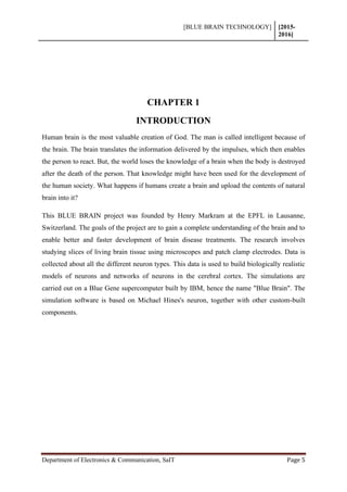 [BLUE BRAIN TECHNOLOGY] [2015-
2016]
Department of Electronics & Communication, SaIT Page 5
CHAPTER 1
INTRODUCTION
Human brain is the most valuable creation of God. The man is called intelligent because of
the brain. The brain translates the information delivered by the impulses, which then enables
the person to react. But, the world loses the knowledge of a brain when the body is destroyed
after the death of the person. That knowledge might have been used for the development of
the human society. What happens if humans create a brain and upload the contents of natural
brain into it?
This BLUE BRAIN project was founded by Henry Markram at the EPFL in Lausanne,
Switzerland. The goals of the project are to gain a complete understanding of the brain and to
enable better and faster development of brain disease treatments. The research involves
studying slices of living brain tissue using microscopes and patch clamp electrodes. Data is
collected about all the different neuron types. This data is used to build biologically realistic
models of neurons and networks of neurons in the cerebral cortex. The simulations are
carried out on a Blue Gene supercomputer built by IBM, hence the name "Blue Brain". The
simulation software is based on Michael Hines's neuron, together with other custom-built
components.
 