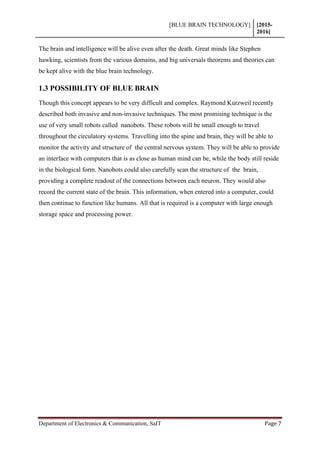 [BLUE BRAIN TECHNOLOGY] [2015-
2016]
Department of Electronics & Communication, SaIT Page 7
The brain and intelligence will be alive even after the death. Great minds like Stephen
hawking, scientists from the various domains, and big universals theorems and theories can
be kept alive with the blue brain technology.
1.3 POSSIBILITY OF BLUE BRAIN
Though this concept appears to be very difficult and complex. Raymond Kurzweil recently
described both invasive and non-invasive techniques. The most promising technique is the
use of very small robots called nanobots. These robots will be small enough to travel
throughout the circulatory systems. Travelling into the spine and brain, they will be able to
monitor the activity and structure of the central nervous system. They will be able to provide
an interface with computers that is as close as human mind can be, while the body still reside
in the biological form. Nanobots could also carefully scan the structure of the brain,
providing a complete readout of the connections between each neuron. They would also
record the current state of the brain. This information, when entered into a computer, could
then continue to function like humans. All that is required is a computer with large enough
storage space and processing power.
 