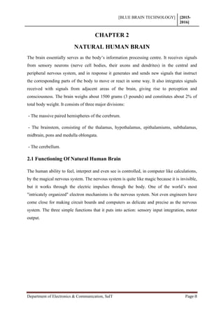 [BLUE BRAIN TECHNOLOGY] [2015-
2016]
Department of Electronics & Communication, SaIT Page 8
CHAPTER 2
NATURAL HUMAN BRAIN
The brain essentially serves as the body’s information processing centre. It receives signals
from sensory neurons (nerve cell bodies, their axons and dendrites) in the central and
peripheral nervous system, and in response it generates and sends new signals that instruct
the corresponding parts of the body to move or react in some way. It also integrates signals
received with signals from adjacent areas of the brain, giving rise to perception and
consciousness. The brain weighs about 1500 grams (3 pounds) and constitutes about 2% of
total body weight. It consists of three major divisions:
- The massive paired hemispheres of the cerebrum.
- The brainstem, consisting of the thalamus, hypothalamus, epithalamiums, subthalamus,
midbrain, pons and medulla oblongata.
- The cerebellum.
2.1 Functioning Of Natural Human Brain
The human ability to feel, interpret and even see is controlled, in computer like calculations,
by the magical nervous system. The nervous system is quite like magic because it is invisible,
but it works through the electric impulses through the body. One of the world’s most
"intricately organized" electron mechanisms is the nervous system. Not even engineers have
come close for making circuit boards and computers as delicate and precise as the nervous
system. The three simple functions that it puts into action: sensory input integration, motor
output.
 