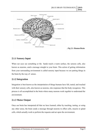 [BLUE BRAIN TECHNOLOGY] [2015-
2016]
Department of Electronics & Communication, SaIT Page 9
. Fig 2.1: Human Brain
2.1.1 Sensory Input
When our eyes see something or the hands touch a warm surface, the sensory cells, also
known as neurons, send a message straight to your brain. This action of getting information
from your surrounding environment is called sensory input because we are putting things in
the brain by the way of senses.
2.1.2 Integration
Integration is best known as the interpretation of things humans have felt, tasted, and touched
with their sensory cells, also known as neurons, into responses that the body recognizes. This
process is all accomplished in the brain where many neurons work together to understand the
environment.
2.1.3 Motor Output
Once our brain has interpreted all that we have learned, either by touching, tasting, or using
any other sense, the brain sends a message through neurons to effect cells, muscle or gland
cells, which actually work to perform the requests and act upon the environment.
 