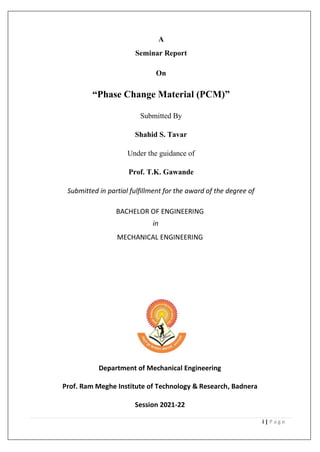 i | P a g e
A
Seminar Report
On
“Phase Change Material (PCM)”
Submitted By
Shahid S. Tavar
Under the guidance of
Prof. T.K. Gawande
Submitted in partial fulfillment for the award of the degree of
BACHELOR OF ENGINEERING
in
MECHANICAL ENGINEERING
Department of Mechanical Engineering
Prof. Ram Meghe Institute of Technology & Research, Badnera
Session 2021-22
 