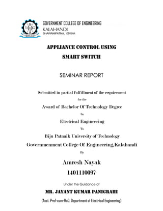 APPLIANCE CONTROL USING
SMART SWITCH
SEMINAR REPORT
Submitted in partial fulfillment of the requirement
for the
Award of Bachelor Of Technology Degree
In
Electrical Engineering
To
Biju Patnaik University of Technology
Governmenment College Of Engineering,Kalahandi
By
Amresh Nayak
1401110097
Under the Guidance of
Mr. Jayant Kumar Panigrahi
(Asst. Prof-cum-HoD, Department of Electrical Engineering)
GOVERNMENT COLLEGE OF ENGINEERING
 
