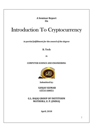 i
A Seminar Report
On
Introduction To Cryptocurrency
in partial fulfillment for the award of the degree
B. Tech
IN
COMPUTER SCIENCE AND ENGINEERING
Submitted by:
SANJAY KUMAR
1551110051
G.L. BAJAJ GROUP OF INSTITUION
MATHURA, U. P. (INDIA)
April, 2018
 