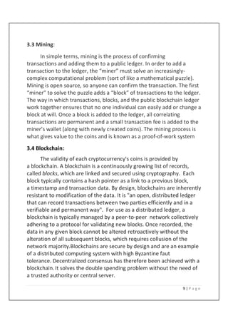 9 | P a g e
3.3 Mining:
In simple terms, mining is the process of confirming
transactions and adding them to a public ledger. In order to add a
transaction to the ledger, the “miner” must solve an increasingly-
complex computational problem (sort of like a mathematical puzzle).
Mining is open source, so anyone can confirm the transaction. The first
“miner” to solve the puzzle adds a “block” of transactions to the ledger.
The way in which transactions, blocks, and the public blockchain ledger
work together ensures that no one individual can easily add or change a
block at will. Once a block is added to the ledger, all correlating
transactions are permanent and a small transaction fee is added to the
miner’s wallet (along with newly created coins). The mining process is
what gives value to the coins and is known as a proof-of-work system
3.4 Blockchain:
The validity of each cryptocurrency's coins is provided by
a blockchain. A blockchain is a continuously growing list of records,
called blocks, which are linked and secured using cryptography. Each
block typically contains a hash pointer as a link to a previous block,
a timestamp and transaction data. By design, blockchains are inherently
resistant to modification of the data. It is "an open, distributed ledger
that can record transactions between two parties efficiently and in a
verifiable and permanent way". For use as a distributed ledger, a
blockchain is typically managed by a peer-to-peer network collectively
adhering to a protocol for validating new blocks. Once recorded, the
data in any given block cannot be altered retroactively without the
alteration of all subsequent blocks, which requires collusion of the
network majority.Blockchains are secure by design and are an example
of a distributed computing system with high Byzantine faut
tolerance. Decentralized consensus has therefore been achieved with a
blockchain.It solves the double spending problem without the need of
a trusted authority or central server.
 