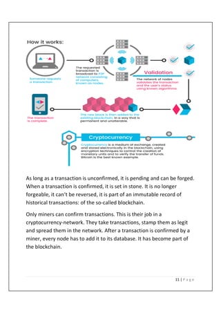 11 | P a g e
As long as a transaction is unconfirmed, it is pending and can be forged.
When a transaction is confirmed, it is set in stone. It is no longer
forgeable, it can‘t be reversed, it is part of an immutable record of
historical transactions: of the so-called blockchain.
Only miners can confirm transactions. This is their job in a
cryptocurrency-network. They take transactions, stamp them as legit
and spread them in the network. After a transaction is confirmed by a
miner, every node has to add it to its database. It has become part of
the blockchain.
 