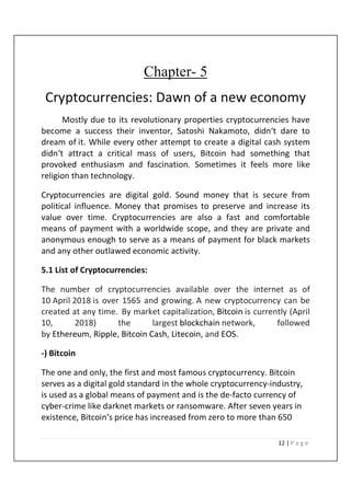 12 | P a g e
Chapter- 5
Cryptocurrencies: Dawn of a new economy
Mostly due to its revolutionary properties cryptocurrencies have
become a success their inventor, Satoshi Nakamoto, didn‘t dare to
dream of it. While every other attempt to create a digital cash system
didn‘t attract a critical mass of users, Bitcoin had something that
provoked enthusiasm and fascination. Sometimes it feels more like
religion than technology.
Cryptocurrencies are digital gold. Sound money that is secure from
political influence. Money that promises to preserve and increase its
value over time. Cryptocurrencies are also a fast and comfortable
means of payment with a worldwide scope, and they are private and
anonymous enough to serve as a means of payment for black markets
and any other outlawed economic activity.
5.1 List of Cryptocurrencies:
The number of cryptocurrencies available over the internet as of
10 April 2018 is over 1565 and growing. A new cryptocurrency can be
created at any time. By market capitalization, Bitcoin is currently (April
10, 2018) the largest blockchain network, followed
by Ethereum, Ripple, Bitcoin Cash, Litecoin, and EOS.
-) Bitcoin
The one and only, the first and most famous cryptocurrency. Bitcoin
serves as a digital gold standard in the whole cryptocurrency-industry,
is used as a global means of payment and is the de-facto currency of
cyber-crime like darknet markets or ransomware. After seven years in
existence, Bitcoin‘s price has increased from zero to more than 650
 