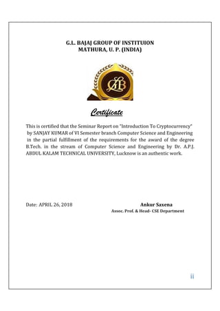 ii
G.L. BAJAJ GROUP OF INSTITUION
MATHURA, U. P. (INDIA)
Certificate
This is certified that the Seminar Report on “Introduction To Cryptocurrency“
by SANJAY KUMAR of VI Semester branch Computer Science and Engineering
in the partial fulfillment of the requirements for the award of the degree
B.Tech. in the stream of Computer Science and Engineering by Dr. A.P.J.
ABDUL KALAM TECHNICAL UNIVERSITY, Lucknow is an authentic work.
Date: APRIL 26, 2018 Ankur Saxena
Assoc. Prof. & Head- CSE Department
 